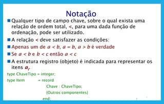 7
Notação
 Qualquer tipo de campo chave, sobre o qual exista uma
relação de ordem total, <, para uma dada função de
ordenação, pode ser utilizado.
 A relação < deve satisfazer as condições:
 Apenas um de a < b, a = b, a > b é verdade
 Se a < b e b < c então a < c
 A estrutura registro (objeto) é indicada para representar os
itens ai.
type ChaveTipo = integer;
type Item = record
Chave : ChaveTipo;
{Outros componentes}
end; 7
 