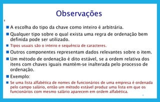 8
Observações
8
 A escolha do tipo da chave como inteiro é arbitrária.
 Qualquer tipo sobre o qual exista uma regra de ordenação bem
definida pode ser utilizado.
 Tipos usuais são o inteiro e sequência de caracteres.
 Outros componentes representam dados relevantes sobre o item.
 Um método de ordenação é dito estável, se a ordem relativa dos
itens com chaves iguais mantém-se inalterada pelo processo de
ordenação.
 Exemplo:
 Se uma lista alfabética de nomes de funcionários de uma empresa é ordenada
pelo campo salário, então um método estável produz uma lista em que os
funcionários com mesmo salário aparecem em ordem alfabética.
 