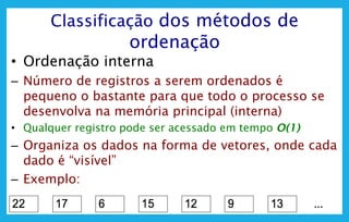 9
Classificação dos métodos de
ordenação
• Ordenação interna
– Número de registros a serem ordenados é
pequeno o bastante para que todo o processo se
desenvolva na memória principal (interna)
• Qualquer registro pode ser acessado em tempo O(1)
– Organiza os dados na forma de vetores, onde cada
dado é “visível”
– Exemplo:
 