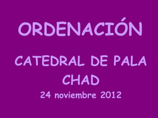ORDENACIÓN
CATEDRAL DE PALA
     CHAD
   24 noviembre 2012
 