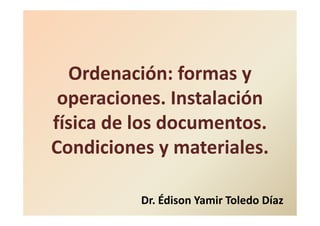 Ordenación: formas y
operaciones. Instalación
física de los documentos.
Condiciones y materiales.
Dr. Édison Yamir Toledo Díaz
 