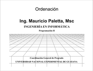 Presentación




               Ordenación

  Ing. Mauricio Paletta, Msc
     INGENIERÍA EN INFORMÁTICA
                  Programación II




          Coordinación General de Pregrado
UNIVERSIDAD NACIONAL EXPERIMENTAL DE GUAYANA

                               Programación II
 