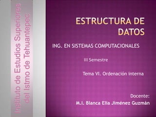 Instituto de Estudios Superiores
del Istmo de Tehuantepec

ING. EN SISTEMAS COMPUTACIONALES
III Semestre

Tema VI. Ordenación interna

Docente:
M.I. Blanca Elia Jiménez Guzmán

 