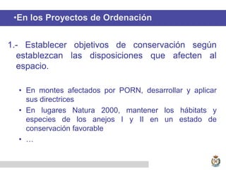•En los Proyectos de Ordenación
1.- Establecer objetivos de conservación según
establezcan las disposiciones que afecten al
espacio.
• En montes afectados por PORN, desarrollar y aplicar
sus directrices
• En lugares Natura 2000, mantener los hábitats y
especies de los anejos I y II en un estado de
conservación favorable
• …
 