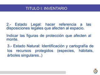 2.- Estado Legal: hacer referencia a las
disposiciones legales que afecten al espacio.
Indicar las figuras de protección que afecten al
monte.
TITULO I: INVENTARIO
3.- Estado Natural: Identificación y cartografía de
los recursos protegidos (especies, hábitats,
árboles singulares..)
 