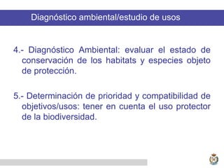 4.- Diagnóstico Ambiental: evaluar el estado de
conservación de los habitats y especies objeto
de protección.
5.- Determinación de prioridad y compatibilidad de
objetivos/usos: tener en cuenta el uso protector
de la biodiversidad.
Diagnóstico ambiental/estudio de usos
 