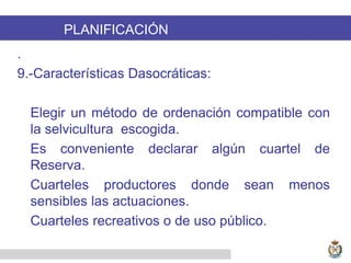 PLANIFICACIÓN
.
9.-Características Dasocráticas:
Elegir un método de ordenación compatible con
la selvicultura escogida.
Es conveniente declarar algún cuartel de
Reserva.
Cuarteles productores donde sean menos
sensibles las actuaciones.
Cuarteles recreativos o de uso público.
 