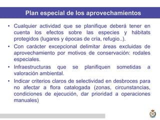 Plan especial de los aprovechamientos
• Cualquier actividad que se planifique deberá tener en
cuenta los efectos sobre las especies y hábitats
protegidos (lugares y épocas de cría, refugio..).
• Con carácter excepcional delimitar áreas excluidas de
aprovechamiento por motivos de conservación: rodales
especiales.
• Infraestructuras que se planifiquen sometidas a
valoración ambiental.
• Indicar criterios claros de selectividad en desbroces para
no afectar a flora catalogada (zonas, circunstancias,
condiciones de ejecución, dar prioridad a operaciones
manuales)
 