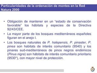 Particularidades de la ordenación de montes en la Red
Natura 2000
• Obligación de mantener en un “estado de conservación
favorable” los hábitats y especies de la Directiva
92/43/CEE.
• La mayor parte de los bosques mediterráneos españoles
figuran en el anejo I.
• Los bosques naturales de P. halepensis, P. pinaster, P.
pinea son habitats de interés comunitario (9540) y los
pinares sud-mediterráneos de pinos negros endémicos
(Pinus nigra) son hábitats de interés comunitario prioritario
(9530*), con mayor nivel de protección.
 