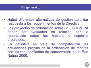 En general…
• Habrá diferentes alternativas de gestión para dar
respuesta a los requerimientos de la Directiva.
• Los proyectos de ordenación sobre un LIC o ZEPA
deben ser evaluados en relación con la
repercusión sobre los hábitats y especies
protegidos.
• En definitiva se trata de compatibilizar las
actuaciones propias de la ordenación de montes
con los requerimientos de conservación de la Red
Natura 2000.
 