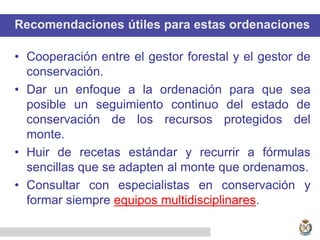 Recomendaciones útiles para estas ordenaciones
• Cooperación entre el gestor forestal y el gestor de
conservación.
• Dar un enfoque a la ordenación para que sea
posible un seguimiento continuo del estado de
conservación de los recursos protegidos del
monte.
• Huir de recetas estándar y recurrir a fórmulas
sencillas que se adapten al monte que ordenamos.
• Consultar con especialistas en conservación y
formar siempre equipos multidisciplinares.
 