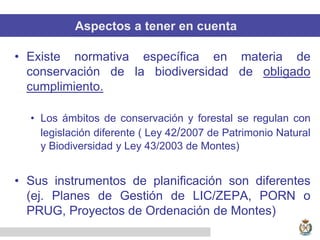 Aspectos a tener en cuenta
• Existe normativa específica en materia de
conservación de la biodiversidad de obligado
cumplimiento.
• Los ámbitos de conservación y forestal se regulan con
legislación diferente ( Ley 42/2007 de Patrimonio Natural
y Biodiversidad y Ley 43/2003 de Montes)
• Sus instrumentos de planificación son diferentes
(ej. Planes de Gestión de LIC/ZEPA, PORN o
PRUG, Proyectos de Ordenación de Montes)
 