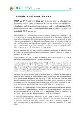NÚMERO 102
                  Martes, 29 de mayo de 2012                                            11285




CONSEJERÍA DE EDUCACIÓN Y CULTURA

ORDEN de 17 de mayo de 2012 por la que se convoca el proceso de
admisión y matriculación para cursar Formación Profesional del sistema
educativo en régimen presencial completo, en centros sostenidos con fondos
públicos del ámbito de la Comunidad Autónoma de Extremadura, durante el
curso 2012-2013. (2012050105)

El artículo 10.1.4 del Estatuto de Autonomía en la redacción dada por la Ley Orgánica 1/2011,
de 28 de enero, de reforma del Estatuto de Autonomía de la Comunidad Autónoma de
Extremadura, atribuye a la Comunidad Autónoma de Extremadura la competencia de desa-
rrollo normativo y ejecución en “Educación y enseñanza en toda su extensión, niveles, gra-
dos, modalidades y especialidades. En particular, el régimen, organización y control de los
centros educativos, del personal docente, de las materias de interés regional, de las activi-
dades complementarias y de las becas con fondos propios”.

Mediante el Real Decreto 1801/1999, de 26 de noviembre, se traspasan de la Administración
del Estado a la Comunidad Autónoma de Extremadura las funciones y servicios en materia de
enseñanza no universitaria.

La Ley Orgánica 2/2006, de 3 de mayo, de Educación, regula en el Capítulo III del Título II,
la escolarización en centros públicos y privados concertados.

De conformidad con el artículo 105 de la Ley 4/2011, de 7 de marzo, de Educación de
Extremadura (DOE núm. 47, de 9 de marzo), la admisión del alumnado que desee cursar es-
tudios de formación profesional en centros sostenidos con fondos públicos se realizará en una
única circunscripción de escolarización, a fin de garantizar el principio de igualdad de oportu-
nidades y la gestión eficaz del procedimiento.

El artículo 5 del Real Decreto-Ley 14/2012, de 20 de abril, de medidas urgentes de raciona-
lización del gasto público en el ámbito educativo, viene a modificar el calendario de aplicación
de las disposiciones previstas en el Real Decreto 1147/2011, de 29 de julio, por el que se es-
tablece la ordenación general de la formación profesional del sistema educativo, por lo que el
acceso y admisión del alumnado en los centros que impartan formación profesional se regirá
por lo previsto en el capítulo V del Real Decreto 1538/2006, de 15 de diciembre.

El Decreto 42/2007, de 6 de marzo, regula la admisión del alumnado en los Centros Docentes
Públicos y Privados Concertados en la Comunidad Autónoma de Extremadura, incorporando
la normativa básica establecida al respecto por la Ley Orgánica 2/2006, de 3 de mayo, de
Educación, y adaptándola a la realidad educativa y social de Extremadura.

La disposición adicional primera del Decreto 42/2007, de 6 de marzo, en su párrafo pri-
mero indica que: “La admisión en los centros respectivos para cursar los ciclos formativos
de formación profesional, enseñanzas artísticas, enseñanzas de idiomas y deportivas se
regirá por lo dispuesto en el presente Decreto y en la normativa que se dicte en su desa-
rrollo”.
 