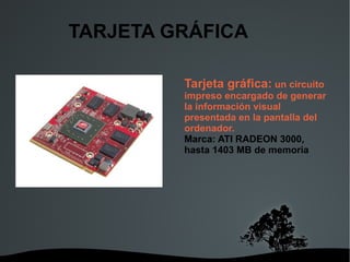 TARJETA GRÁFICA Tarjeta gráfica:  un circuito impreso encargado de generar la información visual presentada en la pantalla del ordenador. Marca: ATI RADEON 3000, hasta 1403 MB de memoria 