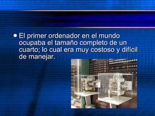El primer ordenador en el mundo ocupaba el tamaño completo de un cuarto; lo cual era muy costoso y  difícil de manejar.  