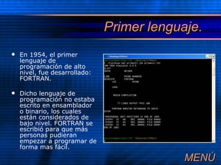 Primer lenguaje. En 1954, el primer lenguaje de programación de alto nivel, fue desarrollado: FORTRAN.  Dicho lenguaje de programación no estaba escrito en ensamblador o binario, los cuales están considerados de bajo nivel. FORTRAN se escribió para que más personas pudieran empezar a programar de forma mas fácil. MEN Ú 
