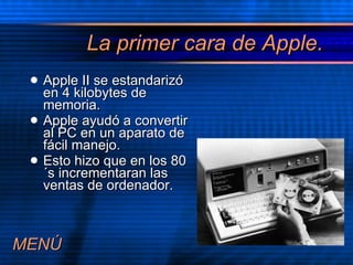 La primer cara de Apple. Apple II se estandariz ó en 4 kilobytes de memoria. Apple ayudó a convertir al PC en un aparato de fácil manejo. Esto hizo que en los 80´s incrementaran las ventas de ordenador. MEN Ú 
