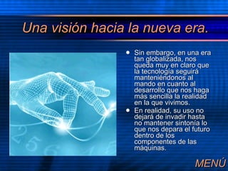 Una visi ón haci a la nueva era. Sin embargo, en una era tan globalizada, nos queda muy en claro que la tecnolog ía seguirá manteniéndonos al mando en cuanto al desarrollo que nos haga más sencilla la realidad en la que vivimos. En realidad, su uso no dejará de invadir hasta no mantener sintonía lo que nos depara el futuro dentro de los componentes de las máquinas. MEN Ú 