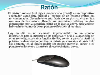 Ratón   El ratón o mouse (del inglés, pronunciado [maʊs]) es un dispositivo apuntador usado para facilitar el manejo de un entorno gráfico en un computador. Generalmente está fabricado en plástico y se utiliza con una de las manos. Detecta su movimiento relativo en dos dimensiones por la superficie plana en la que se apoya, reflejándose habitualmente a través de un puntero o flecha en el monitor.   Hoy en día es un elemento imprescindible en un equipo informático para la mayoría de las personas, y pese a la aparición de otras tecnologías con una función similar, como la pantalla táctil, la práctica ha demostrado que tendrá todavía muchos años de vida útil. No obstante, en el futuro podría ser posible mover el cursor o el puntero con los ojos o basarse en el reconocimiento de voz.