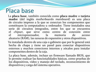 Placa base   La placa base, también conocida como placa madre o tarjeta madre (del inglés motherboardo mainboard) es una placa de circuito impreso a la que se conectan los componentes que constituyen la computadora u ordenador. Tiene instalados una serie de circuitos integrados, entre los que se encuentra el chipset, que sirve como centro de conexión entre el microprocesador, la memoria de acceso aleatorio (RAM), las ranuras de expansión y otros dispositivos.   Va instalada dentro de una caja o gabinete que por lo general está hecha de chapa y tiene un panel para conectar dispositivos externos y muchos conectores internos y zócalos para instalar componentes dentro de la caja.    La placa base, además, incluye un firmware llamado BIOS, que le permite realizar las funcionalidades básicas, como pruebas de los dispositivos, vídeo y manejo del teclado, reconocimiento de dispositivos y carga del sistema operativo.