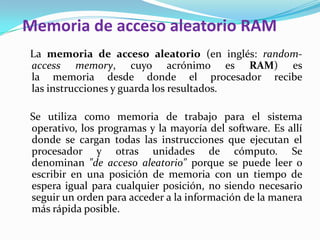 Memoria de acceso aleatorio RAM   La memoria de acceso aleatorio (en inglés: random-access memory, cuyo acrónimo es RAM) es la memoria desde donde el procesador recibe las instrucciones y guarda los resultados.   Se utiliza como memoria de trabajo para el sistema operativo, los programas y la mayoría del software. Es allí donde se cargan todas las instrucciones que ejecutan el procesador y otras unidades de cómputo. Se denominan "de acceso aleatorio" porque se puede leer o escribir en una posición de memoria con un tiempo de espera igual para cualquier posición, no siendo necesario seguir un orden para acceder a la información de la manera más rápida posible.