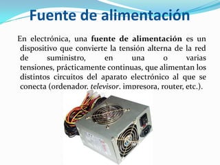 Fuente de alimentación  En electrónica, una fuente de alimentación es un dispositivo que convierte la tensión alterna de la red de suministro, en una o varias tensiones, prácticamente continuas, que alimentan los distintos circuitos del aparato electrónico al que se conecta (ordenador, televisor, impresora, router, etc.).