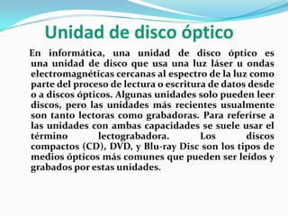 Unidad de disco óptico   En informática, una unidad de disco óptico es una unidad de disco que usa una luz láser u ondas electromagnéticas cercanas al espectro de la luz como parte del proceso de lectura o escritura de datos desde o a discos ópticos. Algunas unidades solo pueden leer discos, pero las unidades más recientes usualmente son tanto lectoras como grabadoras. Para referirse a las unidades con ambas capacidades se suele usar el término lectograbadora. Los discos compactos (CD), DVD, y Blu-ray Disc son los tipos de medios ópticos más comunes que pueden ser leídos y grabados por estas unidades.