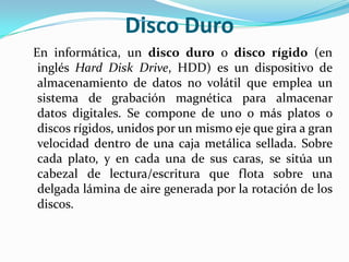 Disco Duro  En informática, un disco duro o disco rígido (en inglés Hard Disk Drive, HDD) es un dispositivo de almacenamiento de datos no volátil que emplea un sistema de grabación magnética para almacenar datos digitales. Se compone de uno o más platos o discos rígidos, unidos por un mismo eje que gira a gran velocidad dentro de una caja metálica sellada. Sobre cada plato, y en cada una de sus caras, se sitúa un cabezal de lectura/escritura que flota sobre una delgada lámina de aire generada por la rotación de los discos.