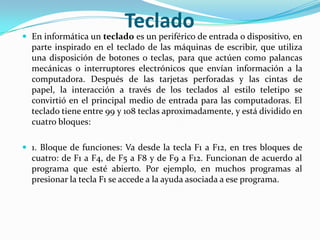 TecladoEn informática un teclado es un periférico de entrada o dispositivo, en parte inspirado en el teclado de las máquinas de escribir, que utiliza una disposición de botones o teclas, para que actúen como palancas mecánicas o interruptores electrónicos que envían información a la computadora. Después de las tarjetas perforadas y las cintas de papel, la interacción a través de los teclados al estilo teletipo se convirtió en el principal medio de entrada para las computadoras. El teclado tiene entre 99 y 108 teclas aproximadamente, y está dividido en cuatro bloques:1. Bloque de funciones: Va desde la tecla F1 a F12, en tres bloques de cuatro: de F1 a F4, de F5 a F8 y de F9 a F12. Funcionan de acuerdo al programa que esté abierto. Por ejemplo, en muchos programas al presionar la tecla F1 se accede a la ayuda asociada a ese programa.