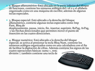 2. Bloque alfanumérico: Está ubicado en la parte inferior del bloque de funciones, contiene los números arábigos del 1 al 0 y el alfabeto organizado como en una máquina de escribir, además de algunas teclas especiales.3. Bloque especial: Está ubicado a la derecha del bloque alfanumérico, contiene algunas teclas especiales como ImpPant, Bloq de desplazamiento, pausa, inicio, fin, insertar, suprimir, RePag, AvPag, y las flechas direccionales que permiten mover el punto de inserción en las cuatro direcciones.4. Bloque numérico: Está ubicado a la derecha del bloque especial, se activa al presionar la tecla BloqNum, contiene los números arábigos organizados como en una calculadora con el fin de facilitar la digitación de cifras. Además contiene los signos de las cuatro operaciones básicas: suma +, resta -, multiplicación * y división /; también contiene una tecla de Intro o Enter.