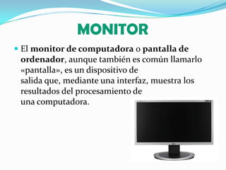 MONITOREl monitor de computadora o pantalla de ordenador, aunque también es común llamarlo «pantalla», es un dispositivo de salida que, mediante una interfaz, muestra los resultados del procesamiento de una computadora.