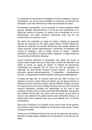 La necesidad de comunicarnos ha llegado a muchos hallazgos y avances
tecnológicos, uno de las más principales es el proceso de evolución del
ordenador y con él los diferentes de medio de transmisión de datos.

El ordenador (computador) nos ha ayudado en muchos aspectos desde
guerras, felicidad, descubrimientos y una de las más asombrosas en la
salida del hombre al universo. La mayoría de la humanidad se ha ido
familiarizando con estas maquinas conociendo cada una de sus
componentes y un poco de su uso.

Por dentro del ordenador es capaz de realizar millones de pequeños
cálculos por segundo (un PC medio puede realizar 100.000 millones de
cálculos por segundo), los circuitos electrónicos solo pueden realizar dos
únicas opciones, pueden desconectarse o conectarse. El ordenador solo
conoce un lenguaje y este el código binario en donde 1 significa
verdadero o encendido y 0 significa falso o apagado. La lógica binaria es
lo que permite al ordenador computar.

Lorens Liberman almacena el computador más rápido del mundo, el
director David Cooper dice que el Ascii-white, nombre del ordenador más
rápido el mundo, es capaz de realizar 12 trillones de operaciones
matemáticas por segundo. Don B. Davis nos dice los siguiente “Un
ordenador de este tamaño necesita muchos material de apoyo, el
ordenador requiere aproximadamente 1.3 megavatios…, manipuladores
de aires, 3 refrigeradores de 665 toneladas” (evita que se sobrecaliente)…

A finales del siglo XIX, en América antes del año 1887 el censo a la
población se hacía a mano hasta que pidieron que de alguna manera se
realizara de forma más fácil y rápida, Herman Hollerith introdujo una serie
de maquinas que hacía que el trabajo del censo sea muy fácil, invento la
maquina tabuladora, tabulaba con electricidad, en tan solo 6 seis
semanas se había hecho el censo de 62.622.250 habitantes. Nos parece
que Hollerith invento algo muy bueno para esa época ya que hacer el
censo a esa población tan grande podría tardar demasiado tiempo y no
tendría tanto orden, podemos decir que lo que Hollerith creó la primera
computadora.

Dicen que la evolución o la creación de las cosas nacen de las guerras.
Los primeros ordenadores digitales se construyeron para ayudar a ganar
una guerra mundial.

Creado por los británicos Colossus fue una de las maquinas que ayudo a
descifrar el código enigma utilizados por los Alemanes, su función era unir
letras.
 