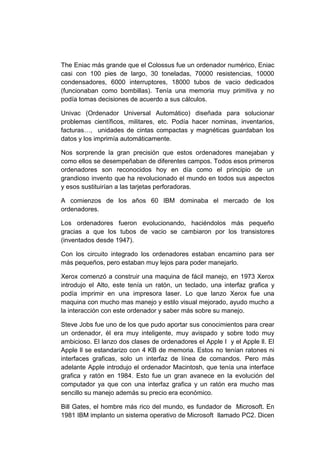 The Eniac más grande que el Colossus fue un ordenador numérico, Eniac
casi con 100 pies de largo, 30 toneladas, 70000 resistencias, 10000
condensadores, 6000 interruptores, 18000 tubos de vacio dedicados
(funcionaban como bombillas). Tenía una memoria muy primitiva y no
podía tomas decisiones de acuerdo a sus cálculos.

Univac (Ordenador Universal Automático) diseñada para solucionar
problemas científicos, militares, etc. Podía hacer nominas, inventarios,
facturas…, unidades de cintas compactas y magnéticas guardaban los
datos y los imprimía automáticamente.

Nos sorprende la gran precisión que estos ordenadores manejaban y
como ellos se desempeñaban de diferentes campos. Todos esos primeros
ordenadores son reconocidos hoy en día como el principio de un
grandioso invento que ha revolucionado el mundo en todos sus aspectos
y esos sustituirían a las tarjetas perforadoras.

A comienzos de los años 60 IBM dominaba el mercado de los
ordenadores.

Los ordenadores fueron evolucionando, haciéndolos más pequeño
gracias a que los tubos de vacio se cambiaron por los transistores
(inventados desde 1947).

Con los circuito integrado los ordenadores estaban encamino para ser
más pequeños, pero estaban muy lejos para poder manejarlo.

Xerox comenzó a construir una maquina de fácil manejo, en 1973 Xerox
introdujo el Alto, este tenía un ratón, un teclado, una interfaz grafica y
podía imprimir en una impresora laser. Lo que lanzo Xerox fue una
maquina con mucho mas manejo y estilo visual mejorado, ayudo mucho a
la interacción con este ordenador y saber más sobre su manejo.

Steve Jobs fue uno de los que pudo aportar sus conocimientos para crear
un ordenador, él era muy inteligente, muy avispado y sobre todo muy
ambicioso. El lanzo dos clases de ordenadores el Apple I y el Apple ll. El
Apple ll se estandarizo con 4 KB de memoria. Estos no tenían ratones ni
interfaces graficas, solo un interfaz de línea de comandos. Pero más
adelante Apple introdujo el ordenador Macintosh, que tenía una interface
grafica y ratón en 1984. Esto fue un gran avanece en la evolución del
computador ya que con una interfaz grafica y un ratón era mucho mas
sencillo su manejo además su precio era económico.

Bill Gates, el hombre más rico del mundo, es fundador de Microsoft. En
1981 IBM implanto un sistema operativo de Microsoft llamado PC2. Dicen
 