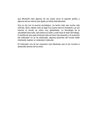 que Microsoft robo algunos de las cosas como el aspecto grafico y
algunos de sus menús que Apple ya había estandarizado.

Hoy en día con el avance tecnológico, ha hecho todo sea mucho más
cómodo, fácil y rápido; esto es algo muy bueno para la sociedad y ya con
internet el mundo se volvió muy globalizado. La tecnología de la
actualidad hace todo, solo damos la orden y este hace el resto del trabajo.
A medida de que pase el tiempo todo se hace más pequeño y la evolución
del ordenador no se ha estancado, algunas personas del mundo están
intentando realizar un ordenador molecular.

El ordenador una de las maquinas mas fabulosas que el ser humano a
desarrolla atreves de los años.
 