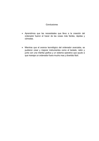 Conclusiones



   Aprendimos que las necesidades que llevo a la creación del
    ordenador fueron el hacer de las cosas más fáciles, rápidas y
    cómodas.



   Mientras que el avance tecnológico del ordenador avanzaba, se
    pudieron crear y mejorar instrumentos como el teclado, ratón y
    junto con una interfaz grafica y un sistema operativo que ayudo a
    que manejar un ordenador fuera mucho mas y divertido fácil.
 
