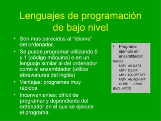Lenguajes de programaci ón de bajo nivel Son m ás parecidos al “idioma” del ordenador. Se puede programar utilizando 0 y 1 (código máquina) o en un lenguaje similar al del ordenador como el ensamblador (utiliza abreviaturas del inglés) Ventajas: programas muy rápidos Inconvenientes: difícil de programar y dependiente del ordenador en el que se ejecute el programa. Programa ejemplo en ensamblador: INICIO: MOV  AX,DATA MOV  DS,AX MOV  DX,OFFSET MOV  AH,4CH INT CODE  ENDS END  INICIO 