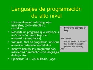 Lenguajes de programaci ón de alto nivel Utilizan elementos de lenguajes naturales, como el inglés o castellano. Necesita un programa que traduzca a un “idioma” entendible por el ordenador (compilador) Ventajas: f ácil de programar, funciona en varios ordenadores distintos Inconvenientes: los programas son más lentos que hechos con lenguajes de bajo nivel Ejemplos: C++, Visual Basic, Logo,… Programa ejemplo en Logo: PARA saludo Escribe [¿C ómo te llamas?] Haz “nombre leepalabra (escribe “hola :nombre) FIN 