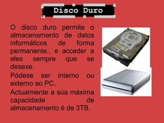 Disco Duro

O disco duro permite o
almacenamento de datos
informáticos   de  forma
permanente., e acceder a
eles sempre que se
desexe.
Pódese ser interno ou
externo ao PC.
Actualmente a súa máxima
capacidade            de
almacenamento é de 3TB.
 