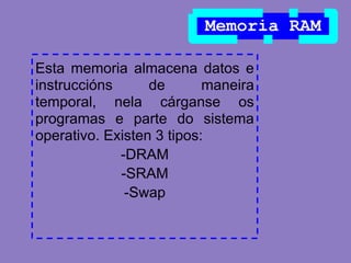 Memoria RAM

Esta memoria almacena datos e
instruccións      de       maneira
temporal, nela cárganse os
programas e parte do sistema
operativo. Existen 3 tipos:
             -DRAM
             -SRAM
              -Swap
 