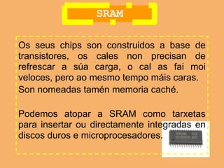 SRAM

Os seus chips son construidos a base de
transistores, os cales non precisan de
refrescar a súa carga, o cal as fai moi
veloces, pero ao mesmo tempo máis caras.
Son nomeadas tamén memoria caché.

Podemos atopar a SRAM como tarxetas
para insertar ou directamente integradas en
discos duros e microprocesadores.
 