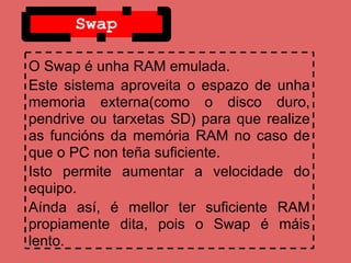 Swap

O Swap é unha RAM emulada.
Este sistema aproveita o espazo de unha
memoria externa(como o disco duro,
pendrive ou tarxetas SD) para que realize
as funcións da memória RAM no caso de
que o PC non teña suficiente.
Isto permite aumentar a velocidade do
equipo.
Aínda así, é mellor ter suficiente RAM
propiamente dita, pois o Swap é máis
lento.
 