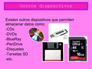 Outros dispositivos

Existen outros dispositivos que permiten
almacenar datos como:
-CDs
-DVDs
-BlueRay
-PenDrive
-Disquetes
-Tarxetas SD
-etc.
 
