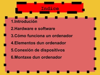 Indice

1.Introdución
2.Hardware e software
3.Cómo funciona un ordenador
4.Elementos dun ordenador
5.Conexión de dispositivos
6.Montaxe dun ordenador
 