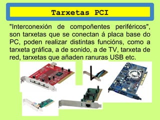 Tarxetas PCI
"Interconexión de compoñentes periféricos",
son tarxetas que se conectan á placa base do
PC, poden realizar distintas funcións, como a
tarxeta gráfica, a de sonido, a de TV, tarxeta de
red, tarxetas que añaden ranuras USB etc.
 