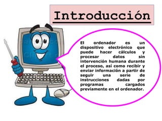 Introducción
   El    ordenador       es     un
   dispositivo electrónico que
   puede     hacer    cálculos   y
   procesar        datos       sin
   intervención humana durante
   el proceso, así como recibir y
   enviar información a partir de
   seguir     una      serie    de
   instrucciones     dadas     por
   programas             cargados
   previamente en el ordenador.
 