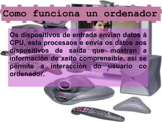 Como funciona un ordenador

 Os dispositivos de entrada envían datos á
 CPU, esta procesaos e envía os datos aos
 dispositivos de saída que mostran a
 información de xeito comprensible, así se
 permite a interacción do usuario co
 ordenador.
 