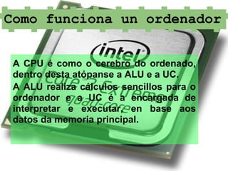 Como funciona un ordenador


 A CPU é como o cerebro do ordenado,
 dentro desta atópanse a ALU e a UC.
 A ALU realiza cálculos sencillos para o
 ordenador e a UC é a encargada de
 interpretar e executar, en base aos
 datos da memoria principal.
 