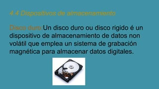 4.4 Dispositivos de almacenamiento
Disco duro:Un disco duro ou disco rigido é un
dispositivo de almacenamiento de datos non
volátil que emplea un sistema de grabación
magnética para almacenar datos digitales.

 