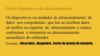 Outros dispositivos de almacenamiento
Os dispositivos ou unidades de almacenamiento de
datos son compoñentes que len ou escriben datos
en medios ou soportes de almacenaiento, e xuntos
conforman a memnoria ou almacenamiento
secundiario do ordenador.
Exemplo :disco duro , disquetera , lector de tarxeta de memoria.

 