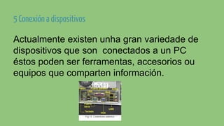 5 Conexión a dispositivos
Actualmente existen unha gran variedade de
dispositivos que son conectados a un PC
éstos poden ser ferramentas, accesorios ou
equipos que comparten información.

 